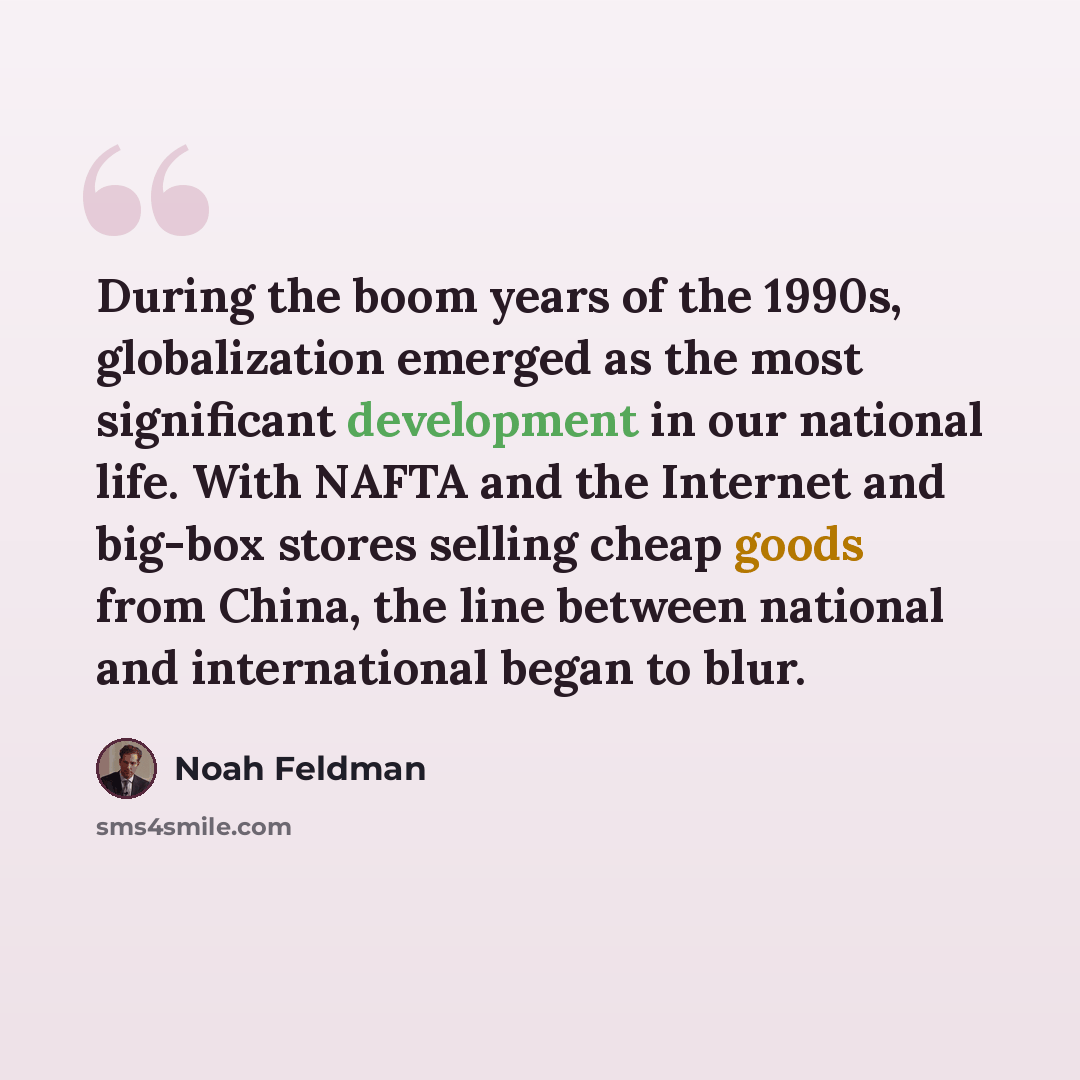 “During the boom years of the 1990s, globalization emerged as the most significant development in our national life. With NAFTA and the Internet and big-box stores selling cheap goods from China, the line between national and international began to blur.” quote by Noah Feldman
