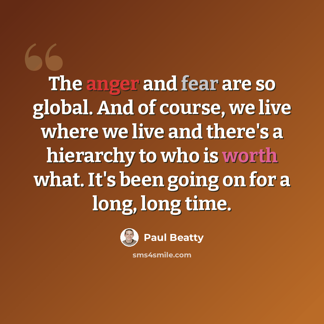 “The anger and fear are so global. And of course, we live where we live and there's a hierarchy to who is worth what. It's been going on for a long, long time.” quote by Paul Beatty