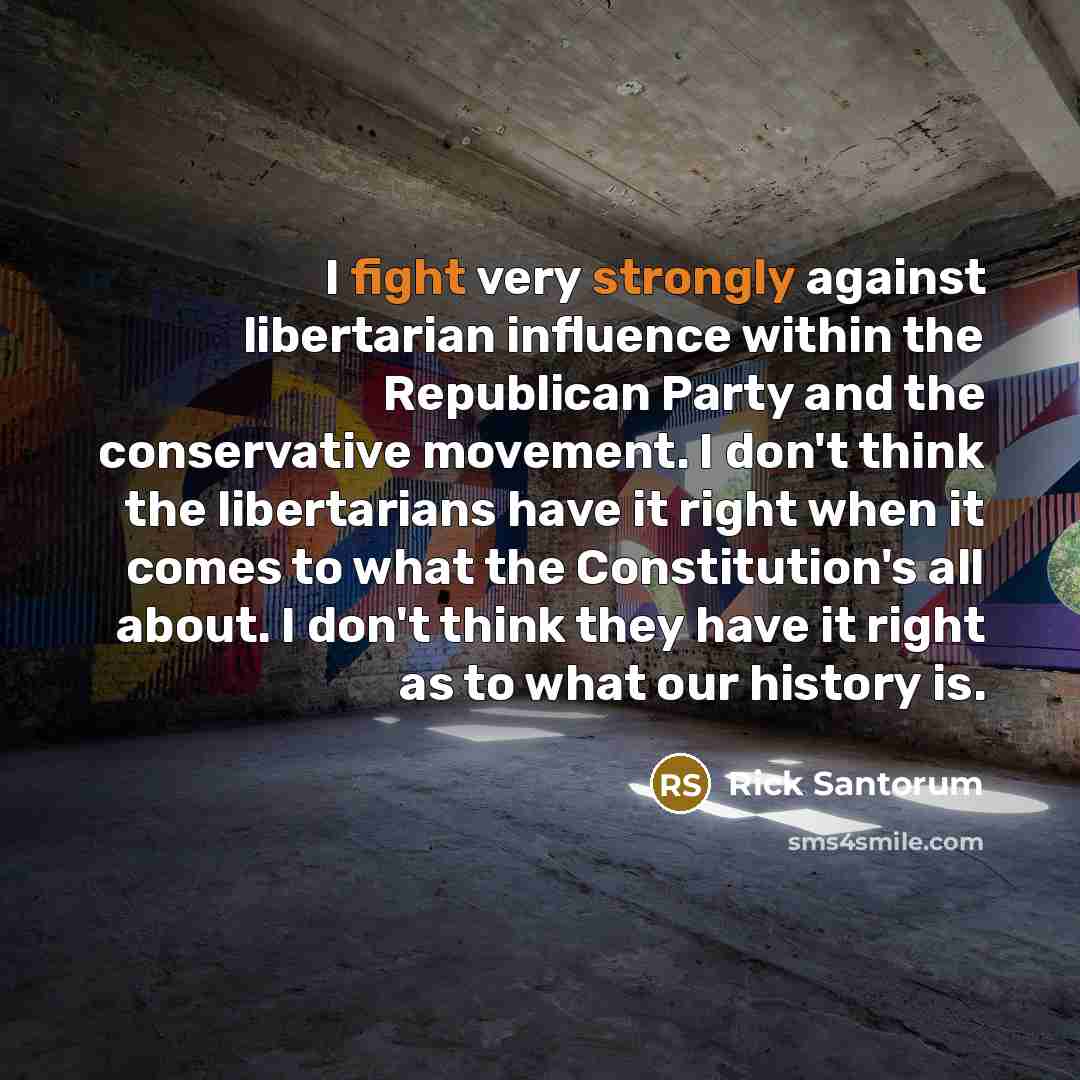 “I fight very strongly against libertarian influence within the Republican Party and the conservative movement. I don't think the libertarians have it right when it comes to what the Constitution's all about. I don't think they have it right as to what our history is.” quote by Rick Santorum