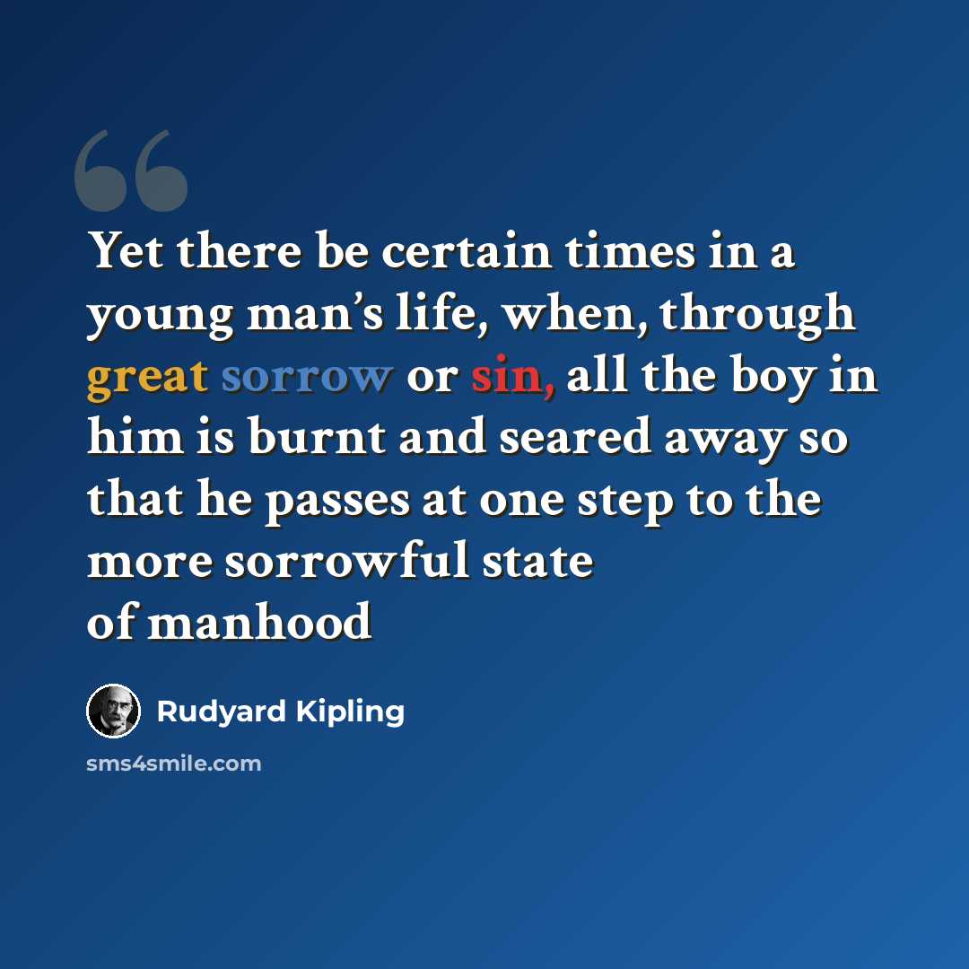 “Yet there be certain times in a young man’s life, when, through great sorrow or sin, all the boy in him is burnt and seared away so that he passes at one step to the more sorrowful state of manhood” quote by Rudyard Kipling