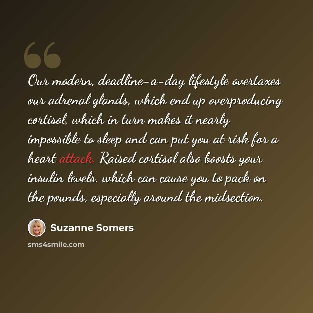 “Our modern, deadline-a-day lifestyle overtaxes our adrenal glands, which end up overproducing cortisol, which in turn makes it nearly impossible to sleep and can put you at risk for a heart attack. Raised cortisol also boosts your insulin levels, which can cause you to pack on the pounds…” quote by Suzanne Somers