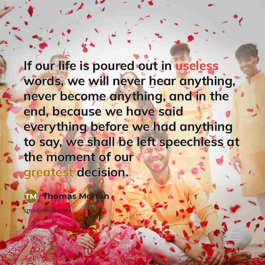 “If our life is poured out in useless words, we will never hear anything, never become anything, and in the end, because we have said everything before we had anything to say, we shall be left speechless at the moment of our greatest decision.” quote by Thomas Merton