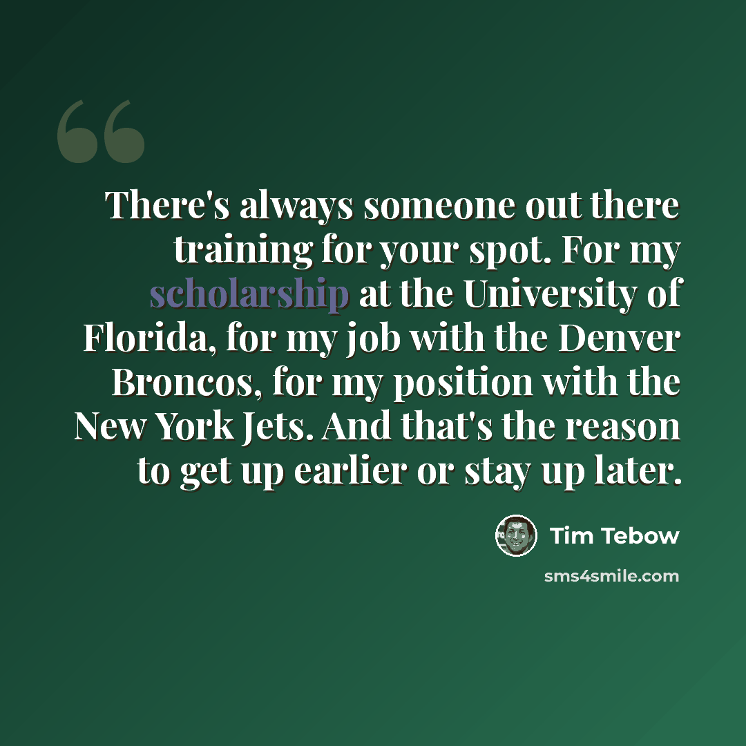 “There's always someone out there training for your spot. For my scholarship at the University of Florida, for my job with the Denver Broncos, for my position with the New York Jets. And that's the reason to get up earlier or stay up later.” quote by Tim Tebow
