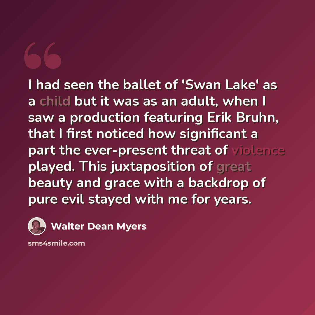 “I had seen the ballet of 'Swan Lake' as a child but it was as an adult, when I saw a production featuring Erik Bruhn, that I first noticed how significant a part the ever-present threat of violence played. This juxtaposition of great beauty and grace with a backdrop of pure evil stayed with me for…” quote by Walter Dean Myers