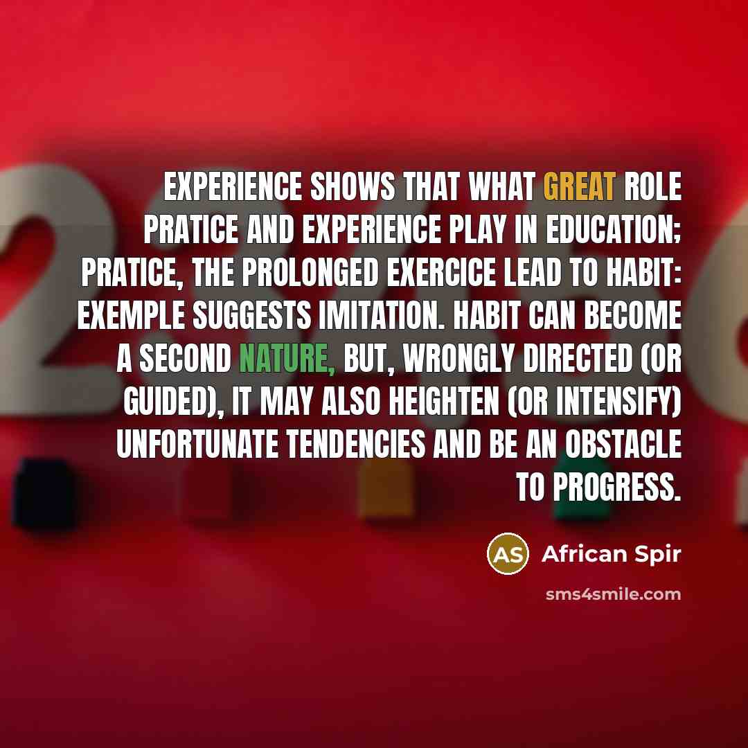 “Experience shows that what great role pratice and experience play in education; pratice, the prolonged exercice lead to habit: exemple suggests imitation. Habit can become a second nature, but, wrongly directed (or guided), it may also heighten (or intensify) unfortunate tendencies and be an…” quote by African Spir