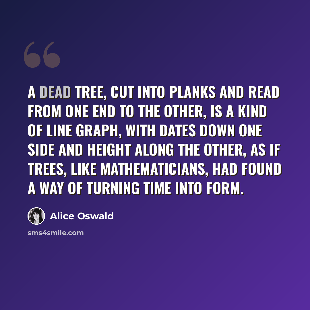 “A dead tree, cut into planks and read from one end to the other, is a kind of line graph, with dates down one side and height along the other, as if trees, like mathematicians, had found a way of turning time into form.” quote by Alice Oswald