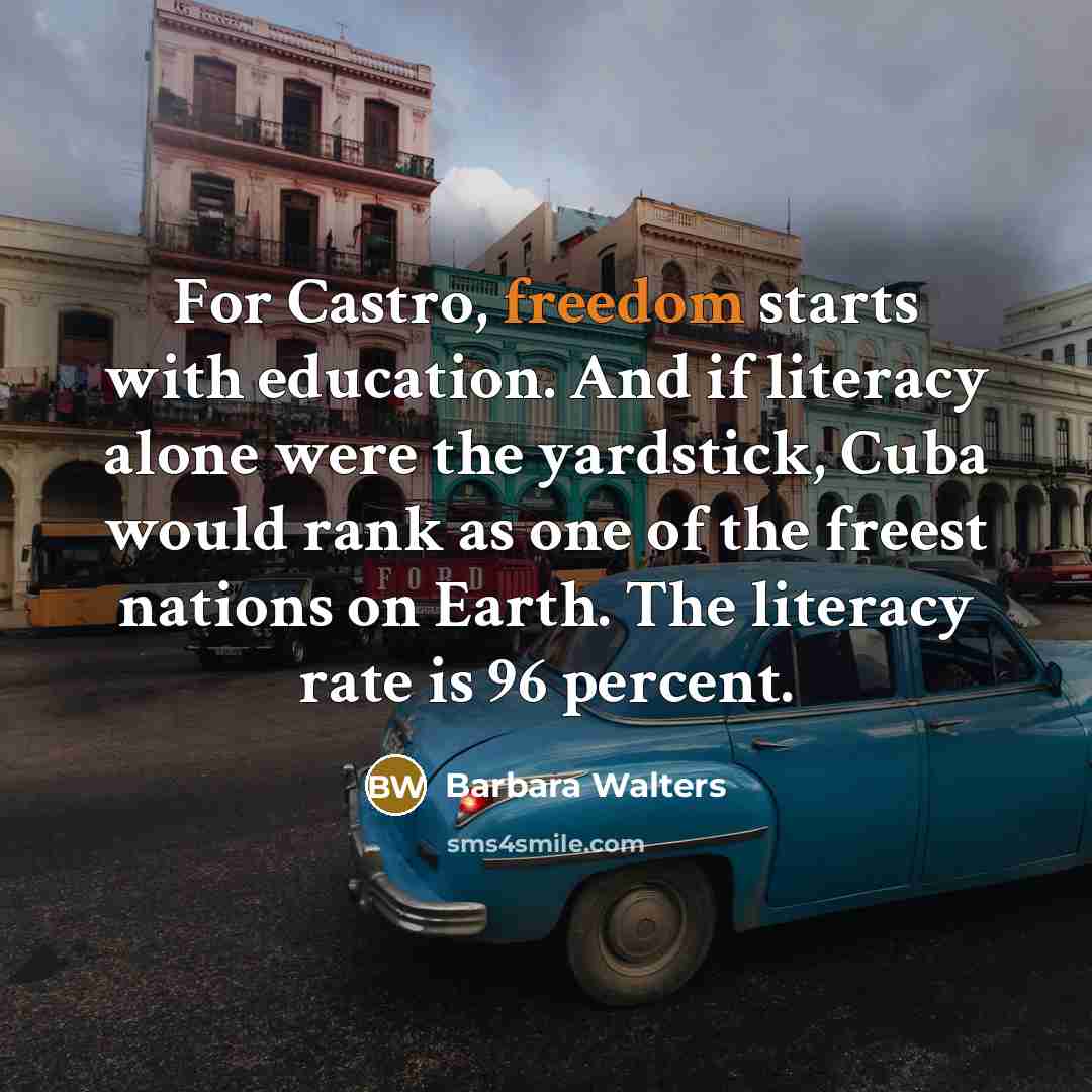 “For Castro, freedom starts with education. And if literacy alone were the yardstick, Cuba would rank as one of the freest nations on Earth. The literacy rate is 96 percent.” quote by Barbara Walters