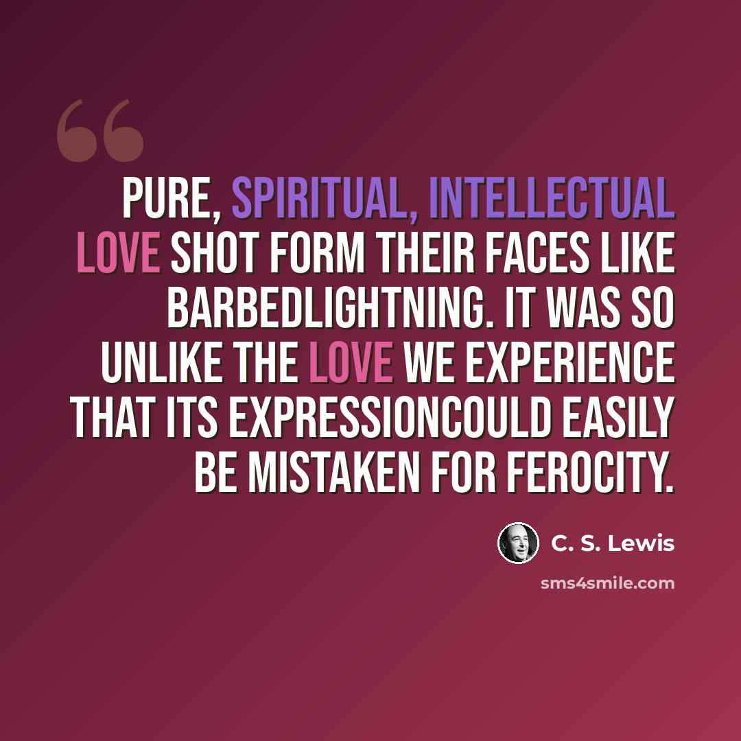 “Pure, spiritual, intellectual love shot form their faces like barbedlightning. It was so unlike the love we experience that its expressioncould easily be mistaken for ferocity.” quote by C. S. Lewis