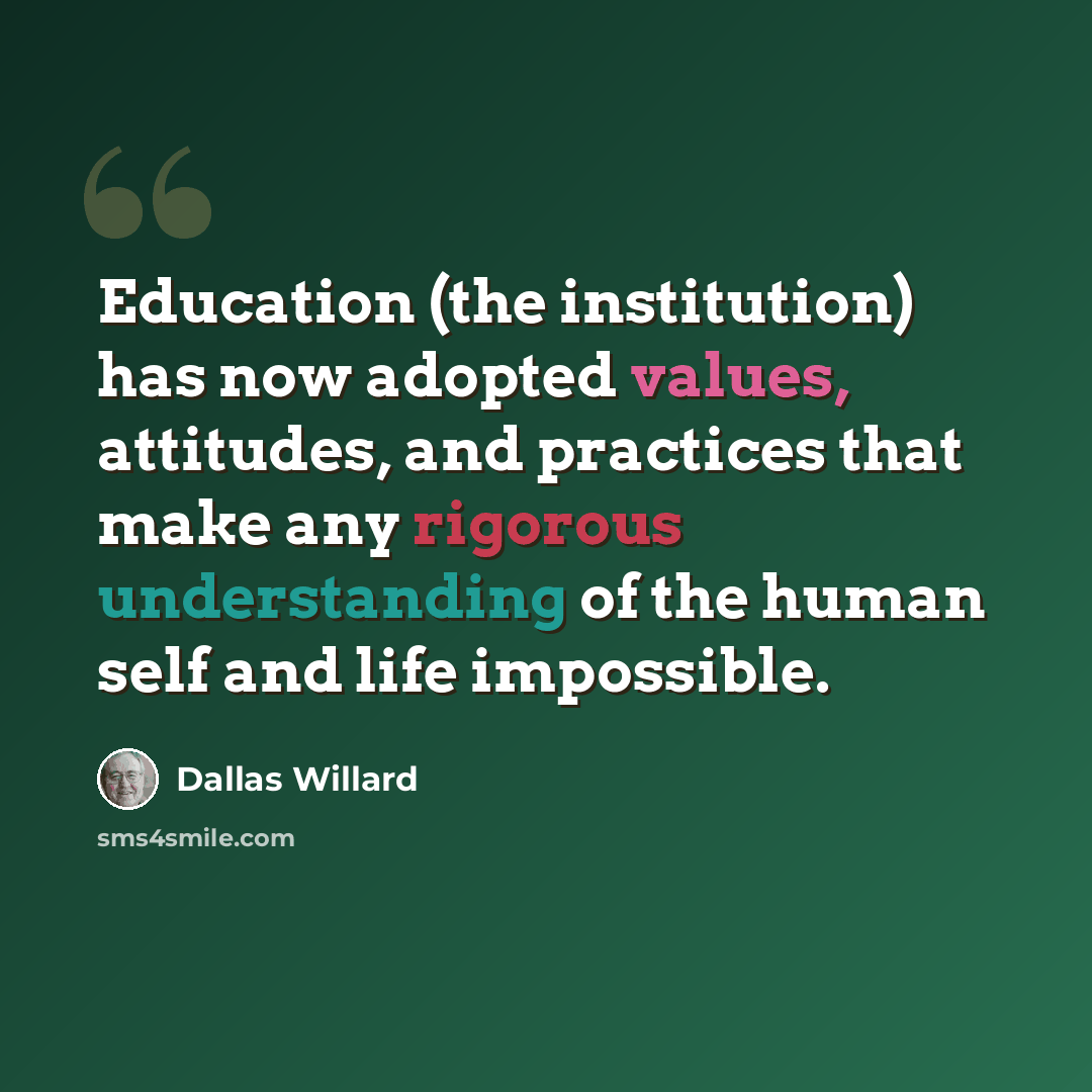 “Education (the institution) has now adopted values, attitudes, and practices that make any rigorous understanding of the human self and life impossible.” quote by Dallas Willard