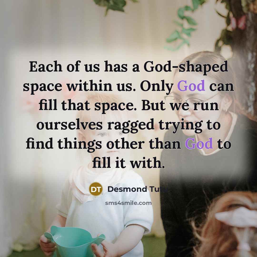 “Each of us has a God-shaped space within us. Only God can fill that space. But we run ourselves ragged trying to find things other than God to fill it with.” quote by Desmond Tutu