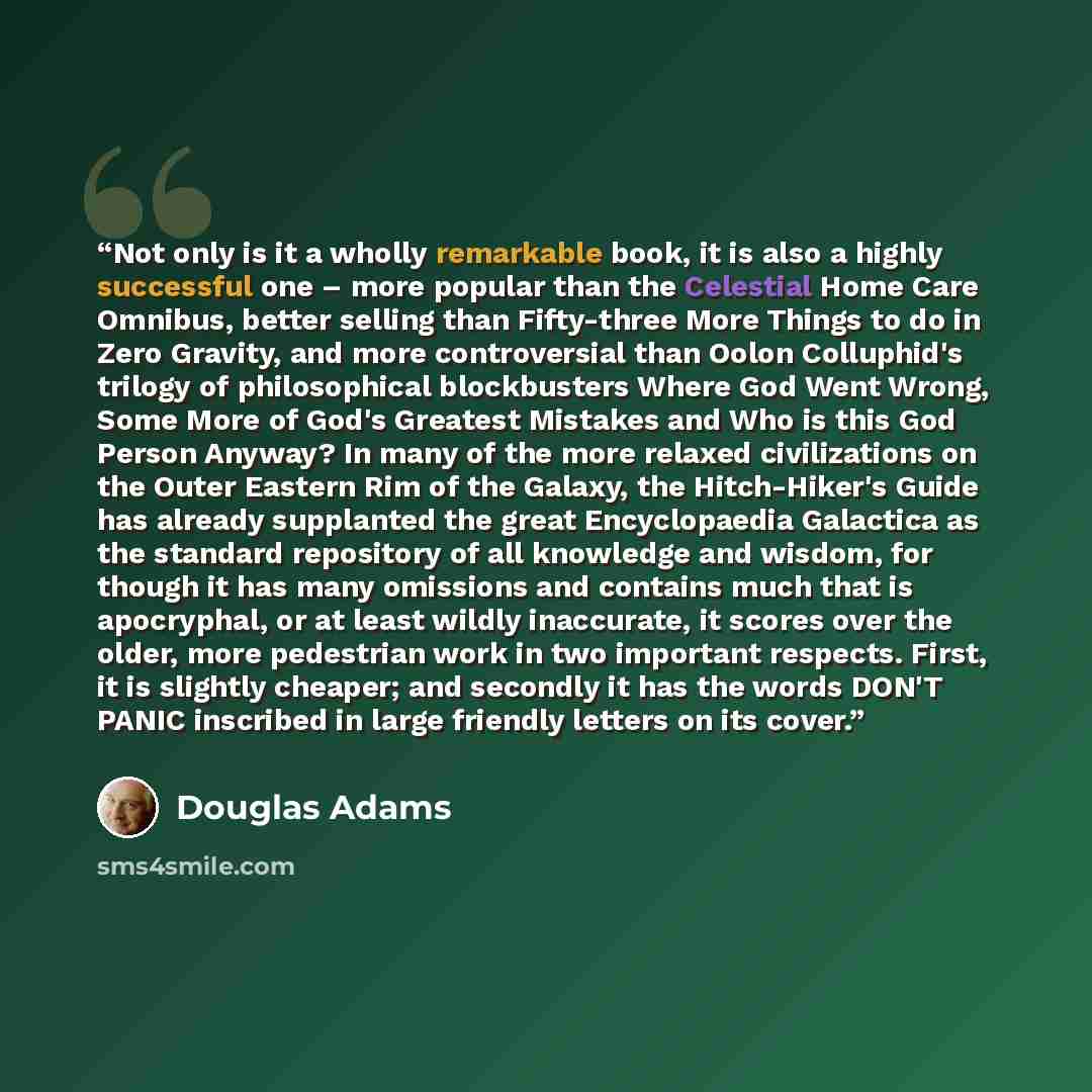 “Not only is it a wholly remarkable book, it is also a highly successful one – more popular than the Celestial Home Care Omnibus, better selling than Fifty-three More Things to do in Zero Gravity, and more controversial than Oolon Colluphid's trilogy of philosophical blockbusters Where God Went…” quote by Douglas Adams