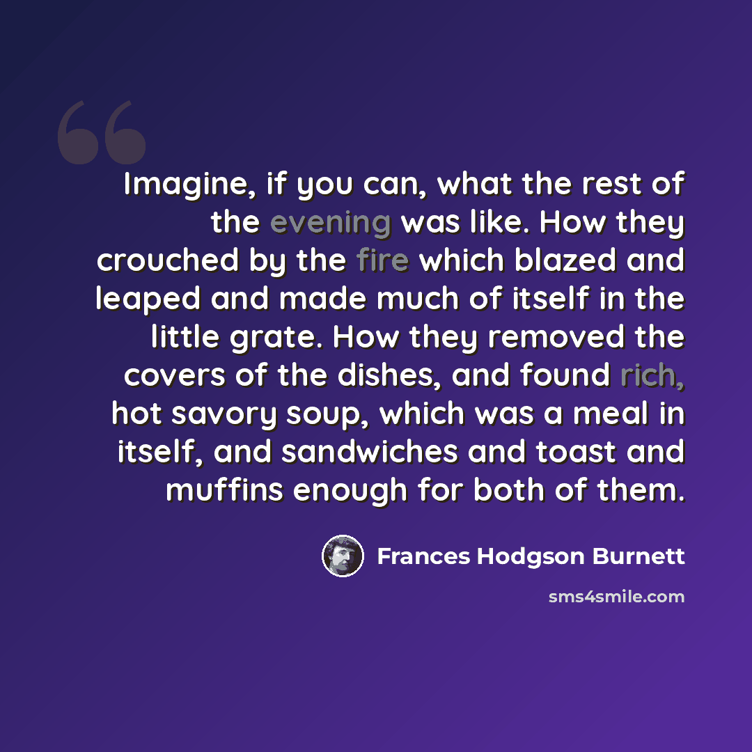 “Imagine, if you can, what the rest of the evening was like. How they crouched by the fire which blazed and leaped and made much of itself in the little grate. How they removed the covers of the dishes, and found rich, hot savory soup, which was a meal in itself, and sandwiches and toast and…” quote by Frances Hodgson Burnett