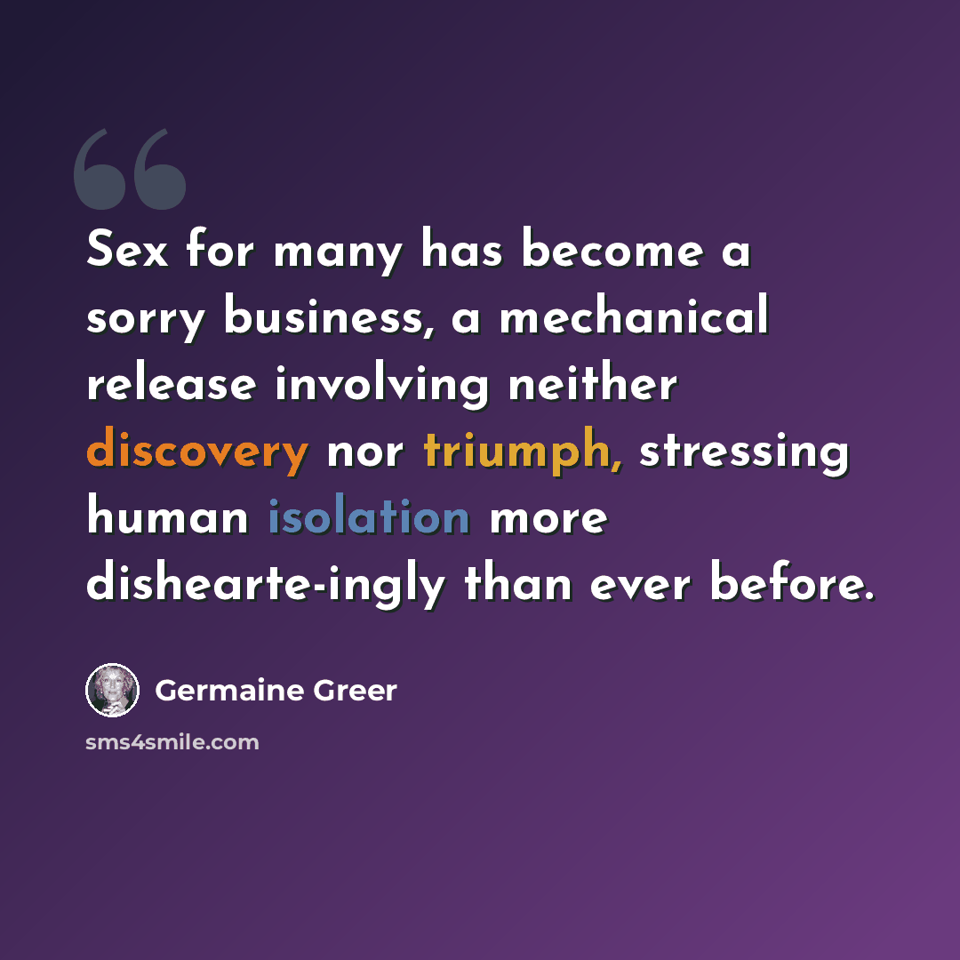 “Sex for many has become a sorry business, a mechanical release involving neither discovery nor triumph, stressing human isolation more dishearte-ingly than ever before.” quote by Germaine Greer