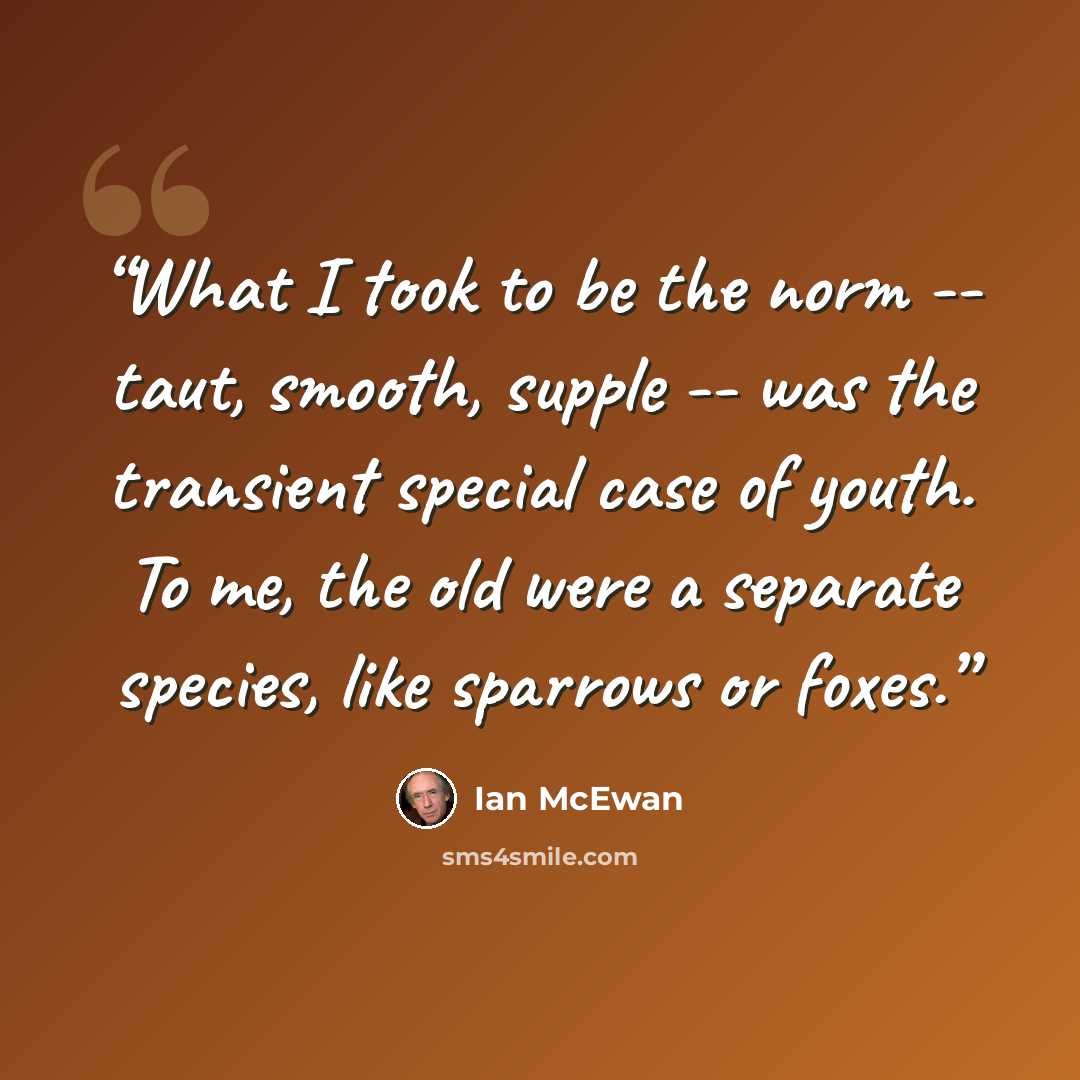“What I took to be the norm -- taut, smooth, supple -- was the transient special case of youth. To me, the old were a separate species, like sparrows or foxes.” quote by Ian McEwan