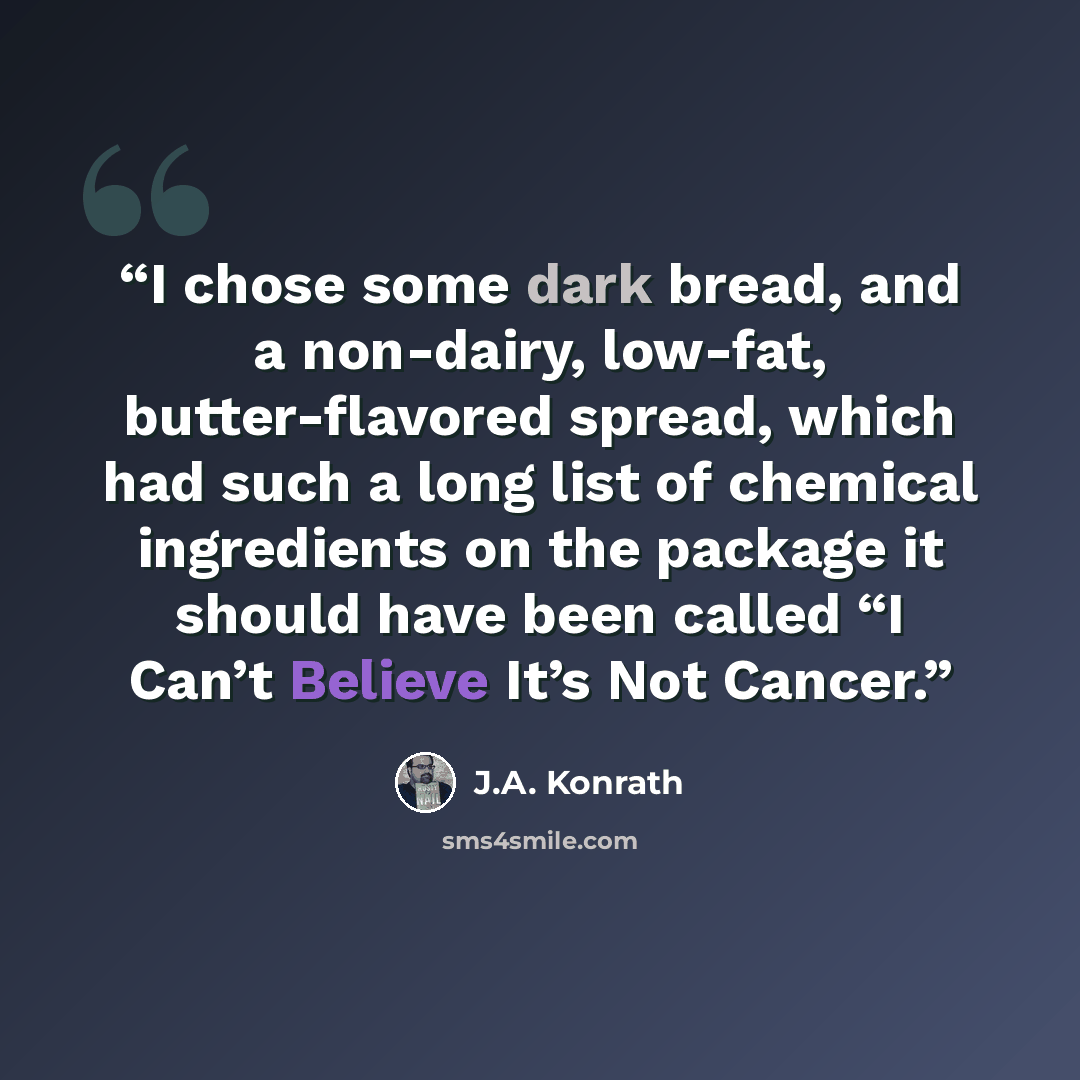 “I chose some dark bread, and a non-dairy, low-fat, butter-flavored spread, which had such a long list of chemical ingredients on the package it should have been called “I Can’t Believe It’s Not Cancer.” quote by J.A. Konrath