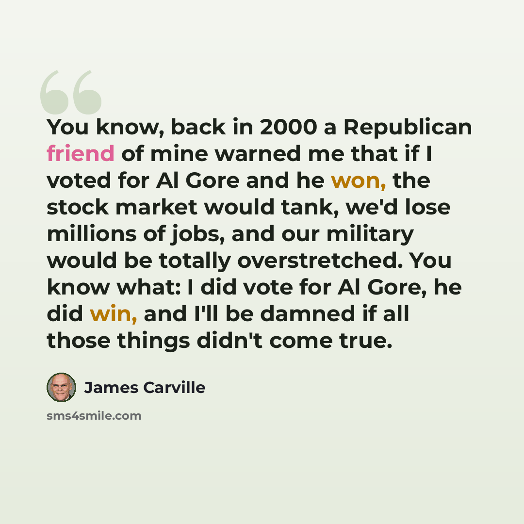 “You know, back in 2000 a Republican friend of mine warned me that if I voted for Al Gore and he won, the stock market would tank, we'd lose millions of jobs, and our military would be totally overstretched. You know what: I did vote for Al Gore, he did win, and I'll be damned if all those things…” quote by James Carville