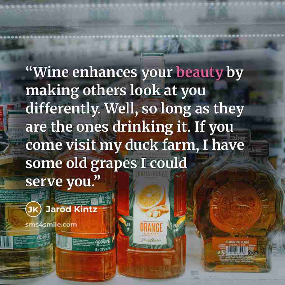 “Wine enhances your beauty by making others look at you differently. Well, so long as they are the ones drinking it. If you come visit my duck farm, I have some old grapes I could serve you.” quote by Jarod Kintz