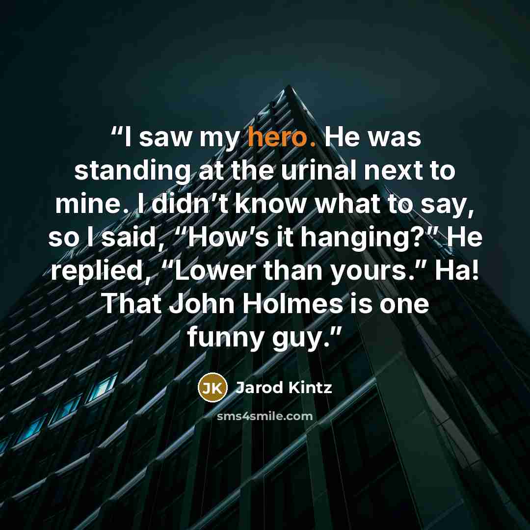 “I saw my hero. He was standing at the urinal next to mine. I didn’t know what to say, so I said, “How’s it hanging?” He replied, “Lower than yours.” Ha! That John Holmes is one funny guy.” quote by Jarod Kintz