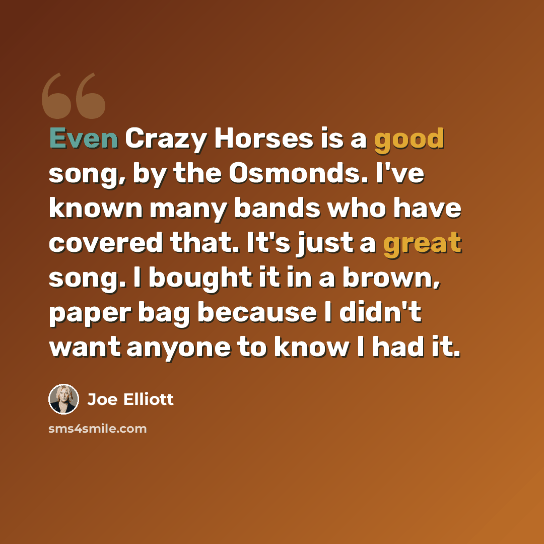 “Even Crazy Horses is a good song, by the Osmonds. I've known many bands who have covered that. It's just a great song. I bought it in a brown, paper bag because I didn't want anyone to know I had it.” quote by Joe Elliott