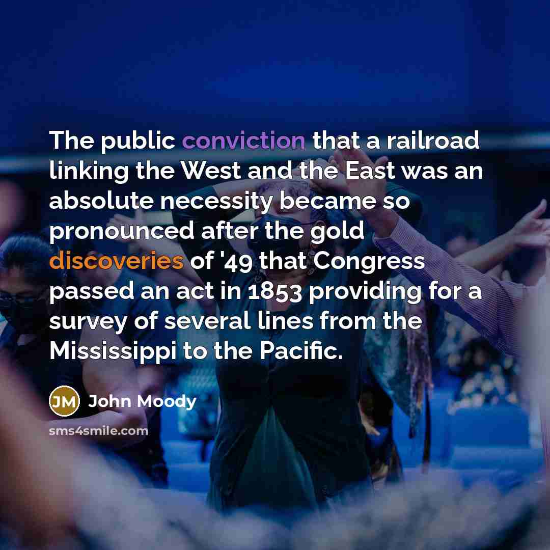 “The public conviction that a railroad linking the West and the East was an absolute necessity became so pronounced after the gold discoveries of '49 that Congress passed an act in 1853 providing for a survey of several lines from the Mississippi to the Pacific.” quote by John Moody