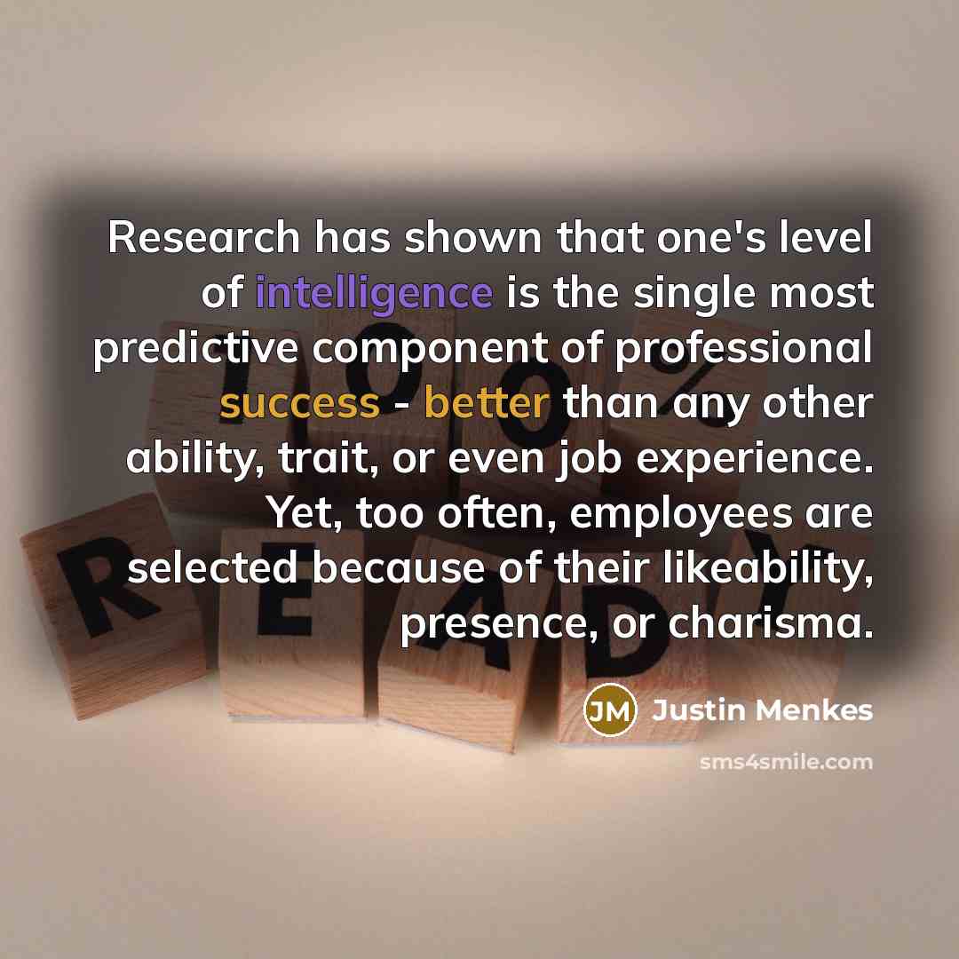 “Research has shown that one's level of intelligence is the single most predictive component of professional success - better than any other ability, trait, or even job experience. Yet, too often, employees are selected because of their likeability, presence, or charisma.” quote by Justin Menkes