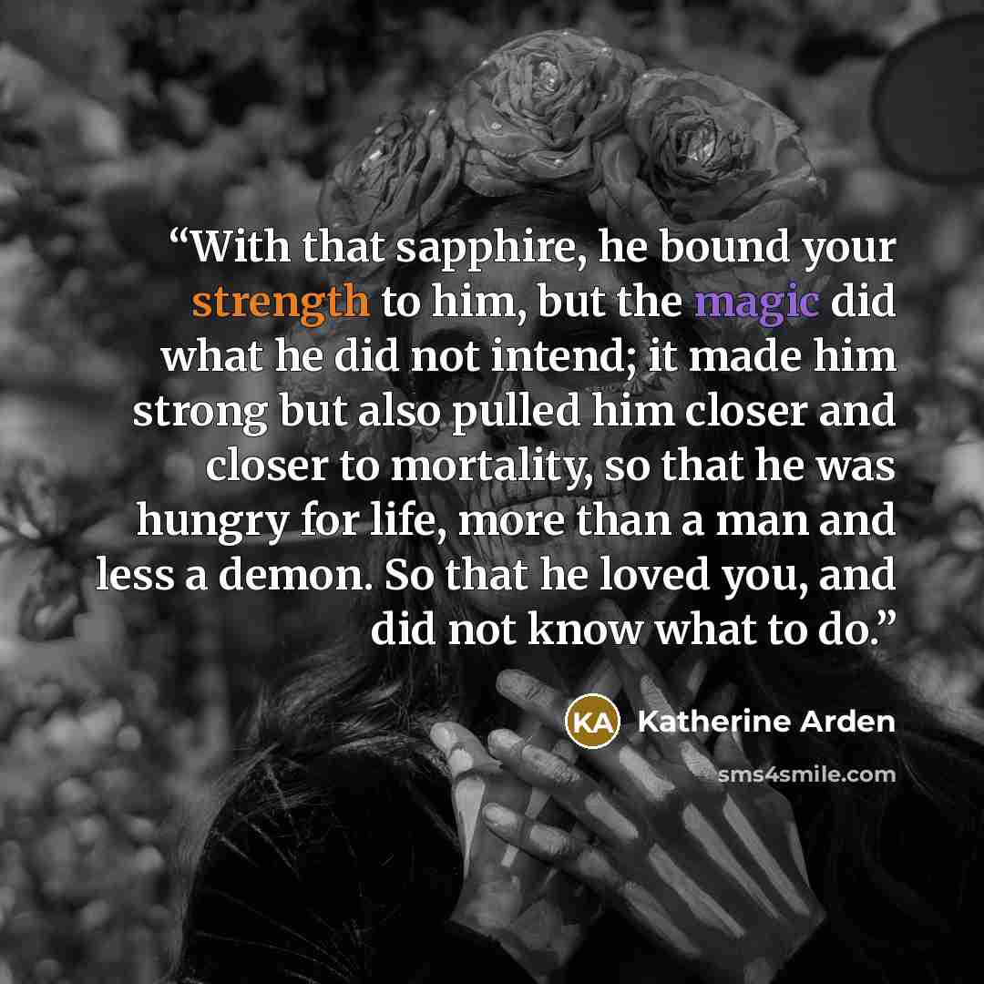 “With that sapphire, he bound your strength to him, but the magic did what he did not intend; it made him strong but also pulled him closer and closer to mortality, so that he was hungry for life, more than a man and less a demon. So that he loved you, and did not know what to do.” quote by Katherine Arden
