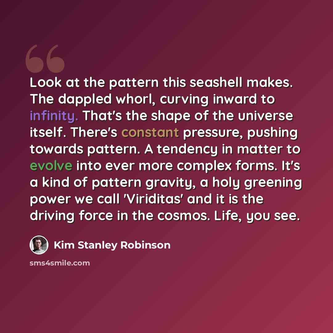 “Look at the pattern this seashell makes. The dappled whorl, curving inward to infinity. That's the shape of the universe itself. There's constant pressure, pushing towards pattern. A tendency in matter to evolve into ever more complex forms. It's a kind of pattern gravity, a holy greening power we…” quote by Kim Stanley Robinson