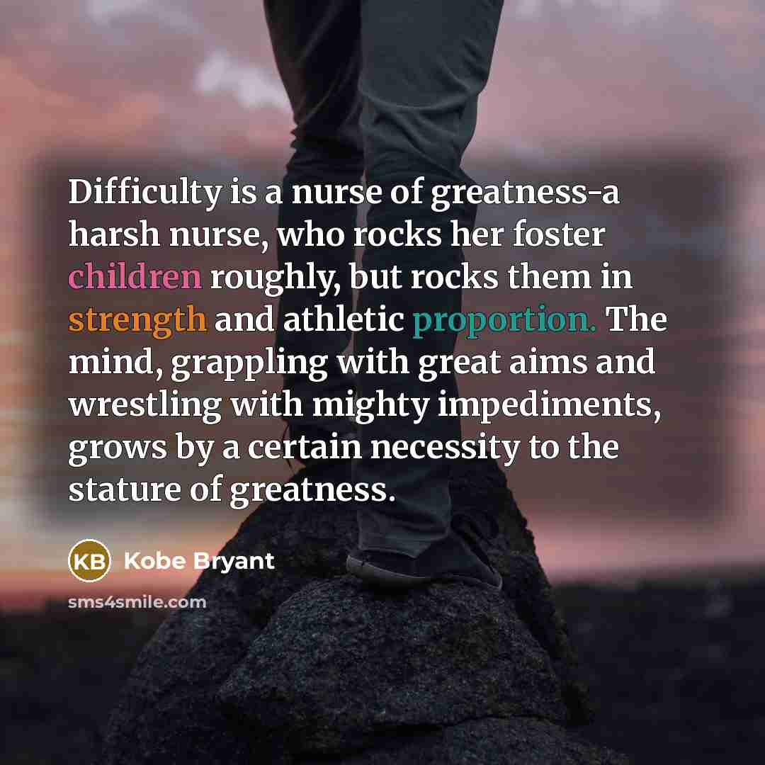 “Difficulty is a nurse of greatness-a harsh nurse, who rocks her foster children roughly, but rocks them in strength and athletic proportion. The mind, grappling with great aims and wrestling with mighty impediments, grows by a certain necessity to the stature of greatness.” quote by Kobe Bryant
