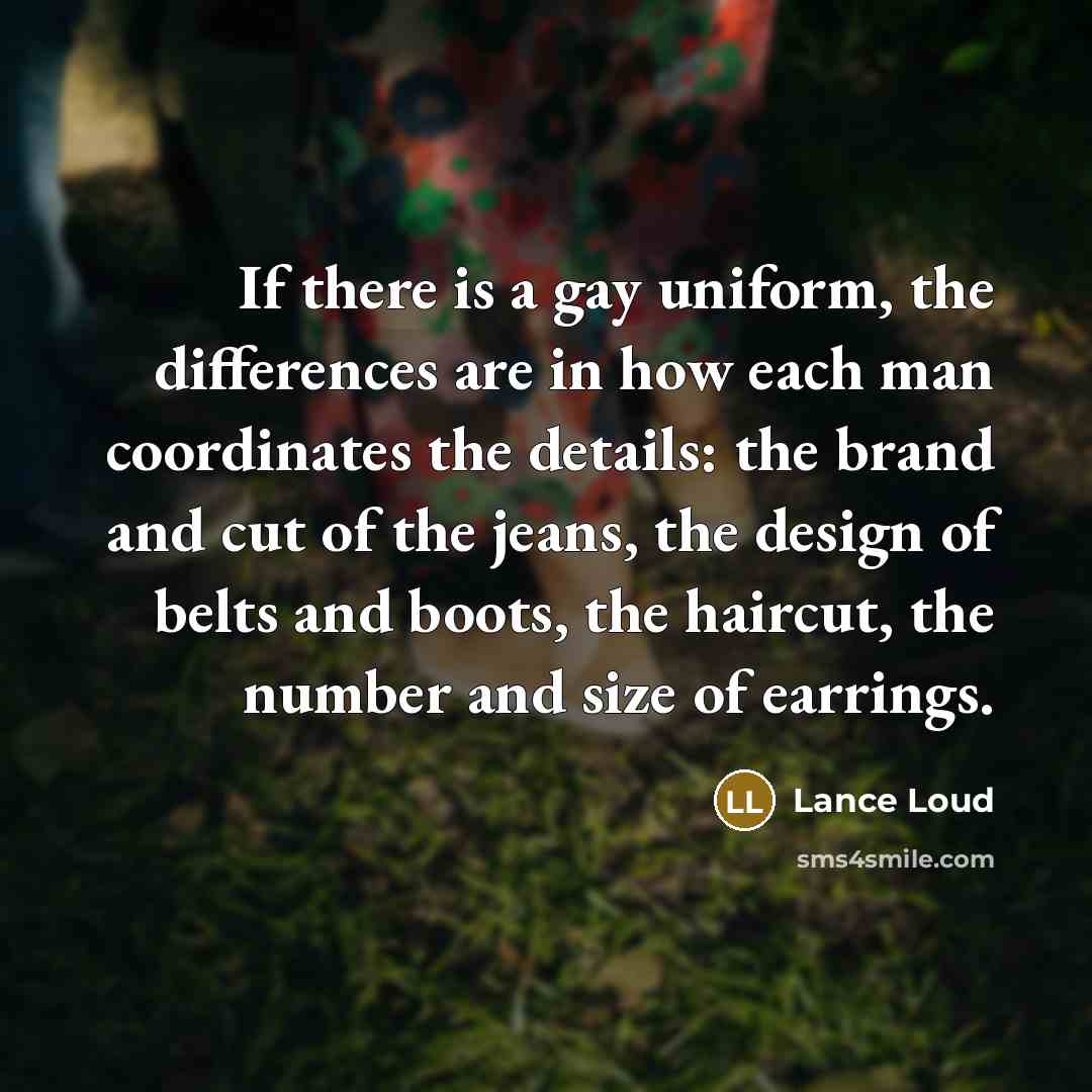 “If there is a gay uniform, the differences are in how each man coordinates the details: the brand and cut of the jeans, the design of belts and boots, the haircut, the number and size of earrings.” quote by Lance Loud
