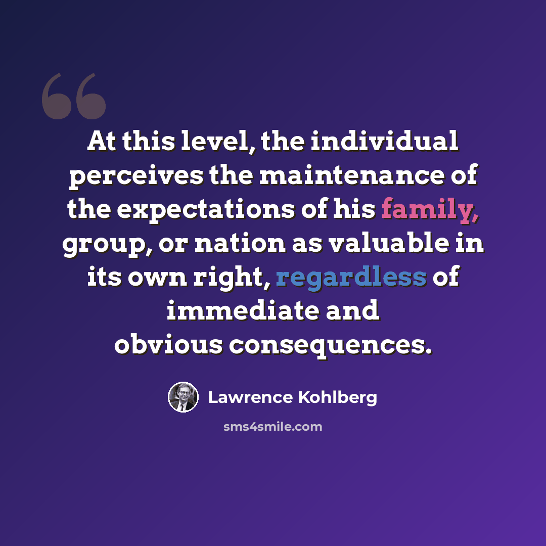 “At this level, the individual perceives the maintenance of the expectations of his family, group, or nation as valuable in its own right, regardless of immediate and obvious consequences.” quote by Lawrence Kohlberg