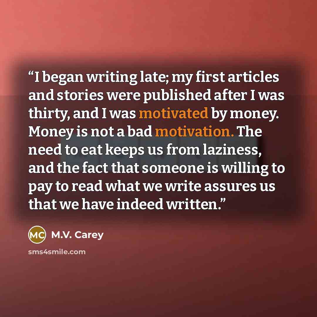 “I began writing late; my first articles and stories were published after I was thirty, and I was motivated by money. Money is not a bad motivation. The need to eat keeps us from laziness, and the fact that someone is willing to pay to read what we write assures us that we have indeed written.” quote by M.V. Carey