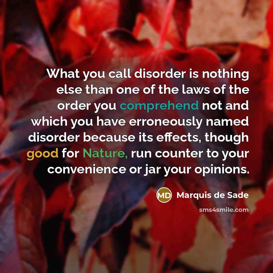 “What you call disorder is nothing else than one of the laws of the order you comprehend not and which you have erroneously named disorder because its effects, though good for Nature, run counter to your convenience or jar your opinions.” quote by Marquis de Sade