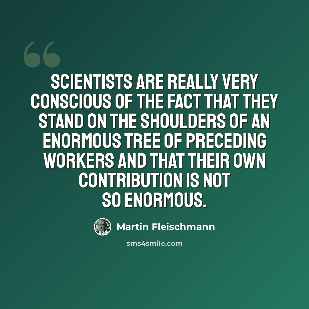 “Scientists are really very conscious of the fact that they stand on the shoulders of an enormous tree of preceding workers and that their own contribution is not so enormous.” quote by Martin Fleischmann