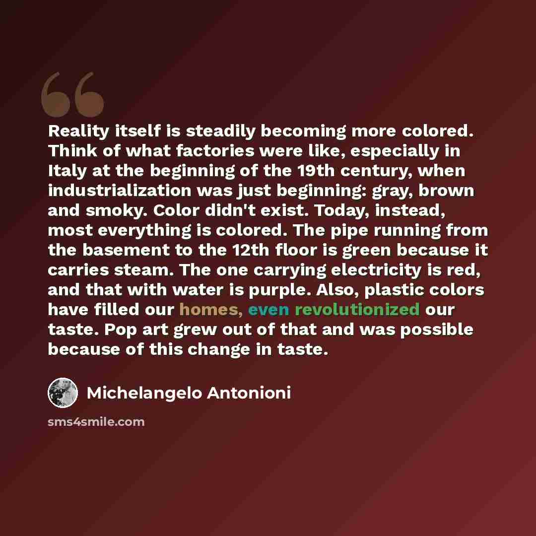 “Reality itself is steadily becoming more colored. Think of what factories were like, especially in Italy at the beginning of the 19th century, when industrialization was just beginning: gray, brown and smoky. Color didn't exist. Today, instead, most everything is colored. The pipe running from the…” quote by Michelangelo Antonioni