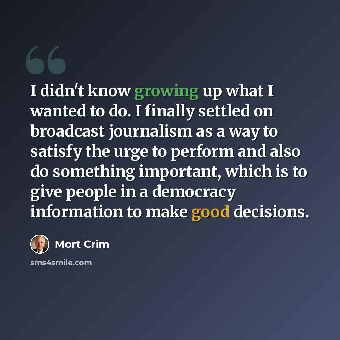 “I didn't know growing up what I wanted to do. I finally settled on broadcast journalism as a way to satisfy the urge to perform and also do something important, which is to give people in a democracy information to make good decisions.” quote by Mort Crim
