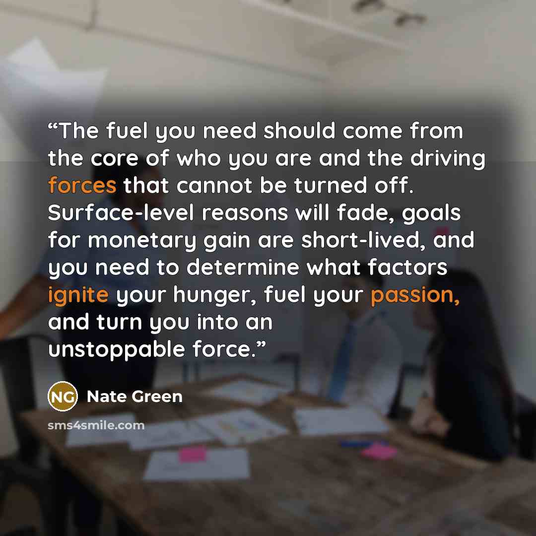“The fuel you need should come from the core of who you are and the driving forces that cannot be turned off. Surface-level reasons will fade, goals for monetary gain are short-lived, and you need to determine what factors ignite your hunger, fuel your passion, and turn you into an unstoppable force.” quote by Nate Green