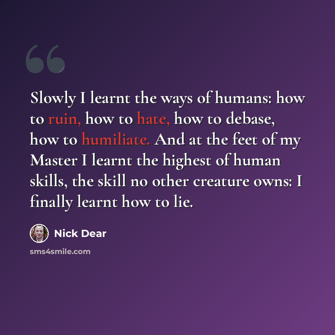 “Slowly I learnt the ways of humans: how to ruin, how to hate, how to debase, how to humiliate. And at the feet of my Master I learnt the highest of human skills, the skill no other creature owns: I finally learnt how to lie.” quote by Nick Dear