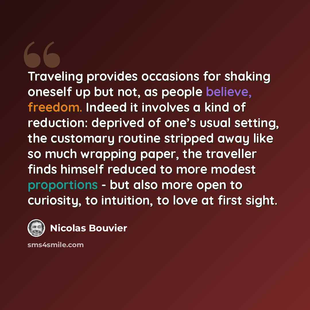 “Traveling provides occasions for shaking oneself up but not, as people believe, freedom. Indeed it involves a kind of reduction: deprived of one’s usual setting, the customary routine stripped away like so much wrapping paper, the traveller finds himself reduced to more modest proportions - but…” quote by Nicolas Bouvier