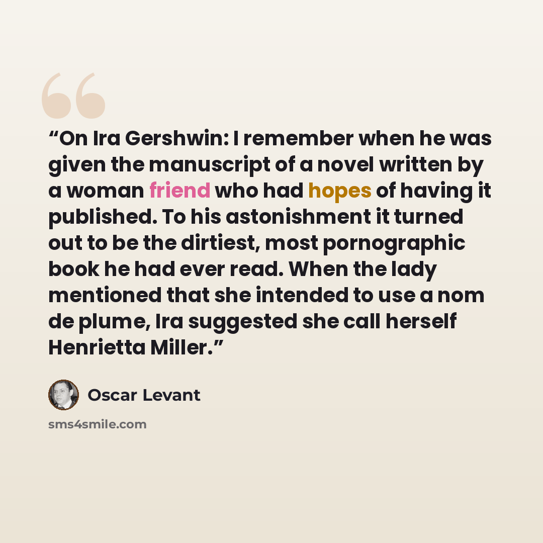 “On Ira Gershwin: I remember when he was given the manuscript of a novel written by a woman friend who had hopes of having it published. To his astonishment it turned out to be the dirtiest, most pornographic book he had ever read. When the lady mentioned that she intended to use a nom de plume…” quote by Oscar Levant