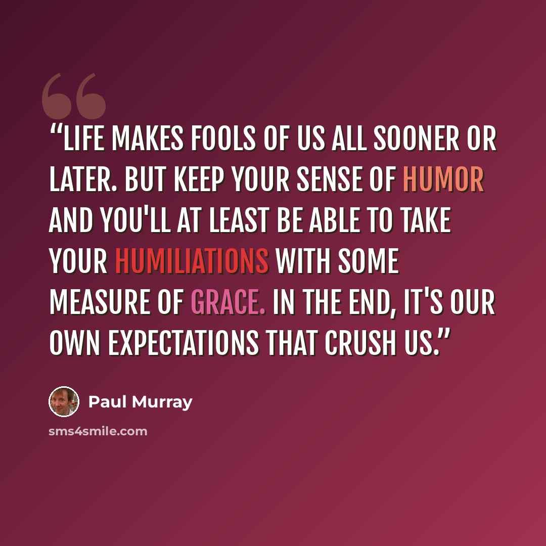 “Life makes fools of us all sooner or later. But keep your sense of humor and you'll at least be able to take your humiliations with some measure of grace. In the end, it's our own expectations that crush us.” quote by Paul Murray