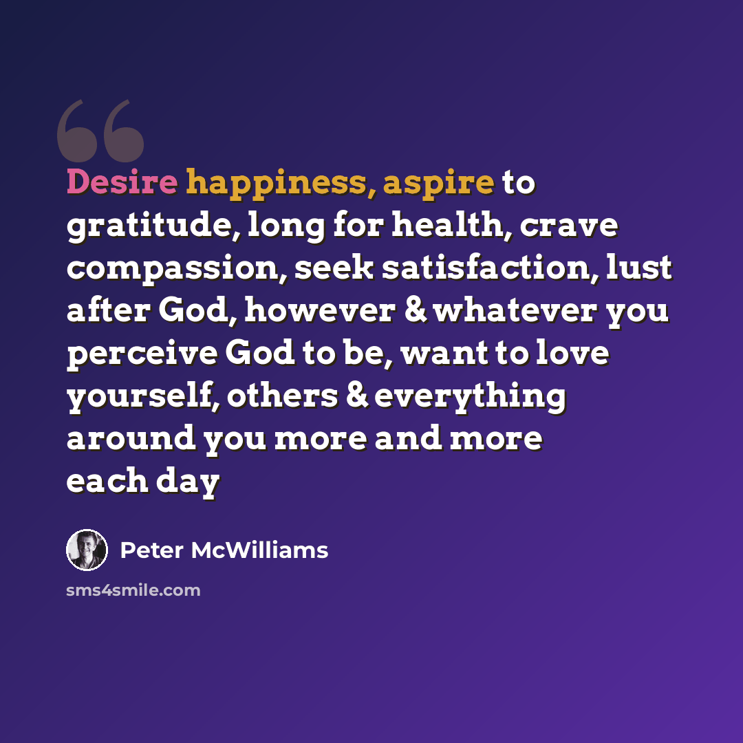 “Desire happiness, aspire to gratitude, long for health, crave compassion, seek satisfaction, lust after God, however & whatever you perceive God to be, want to love yourself, others & everything around you more and more each day” quote by Peter McWilliams