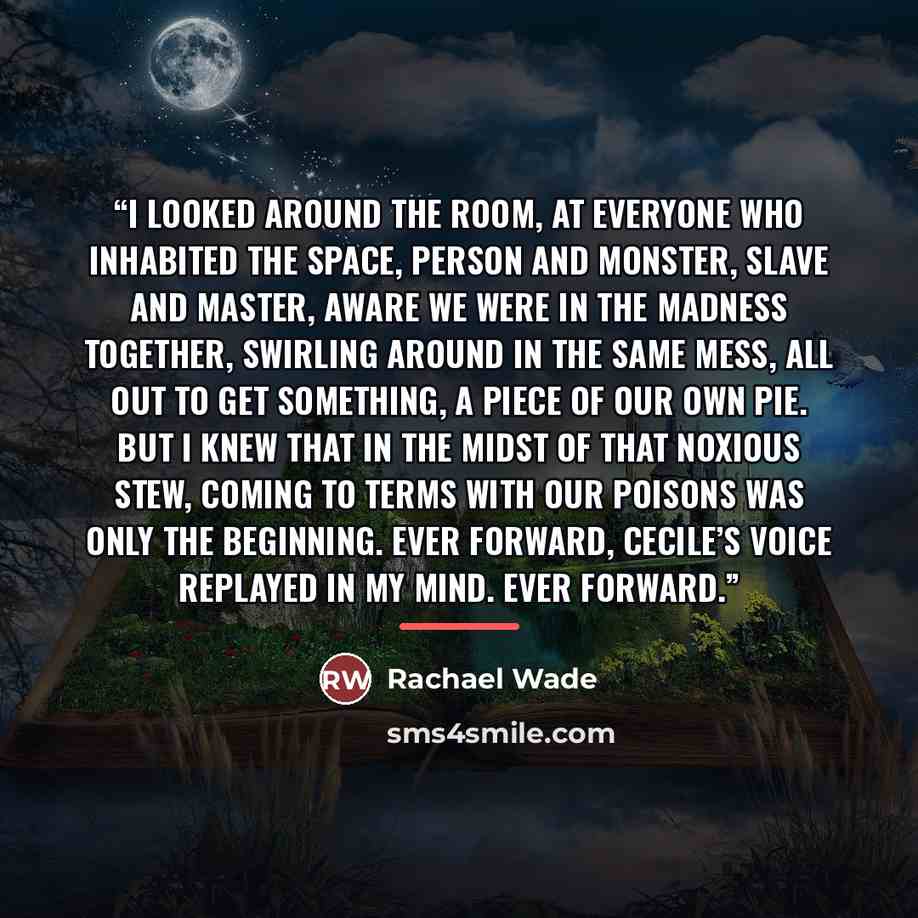 “I looked around the room, at everyone who inhabited the space, person and monster, slave and master, aware we were in the madness together, swirling around in the same mess, all out to get something, a piece of our own pie. But I knew that in the midst of that noxious stew, coming to terms with…” quote by Rachael Wade