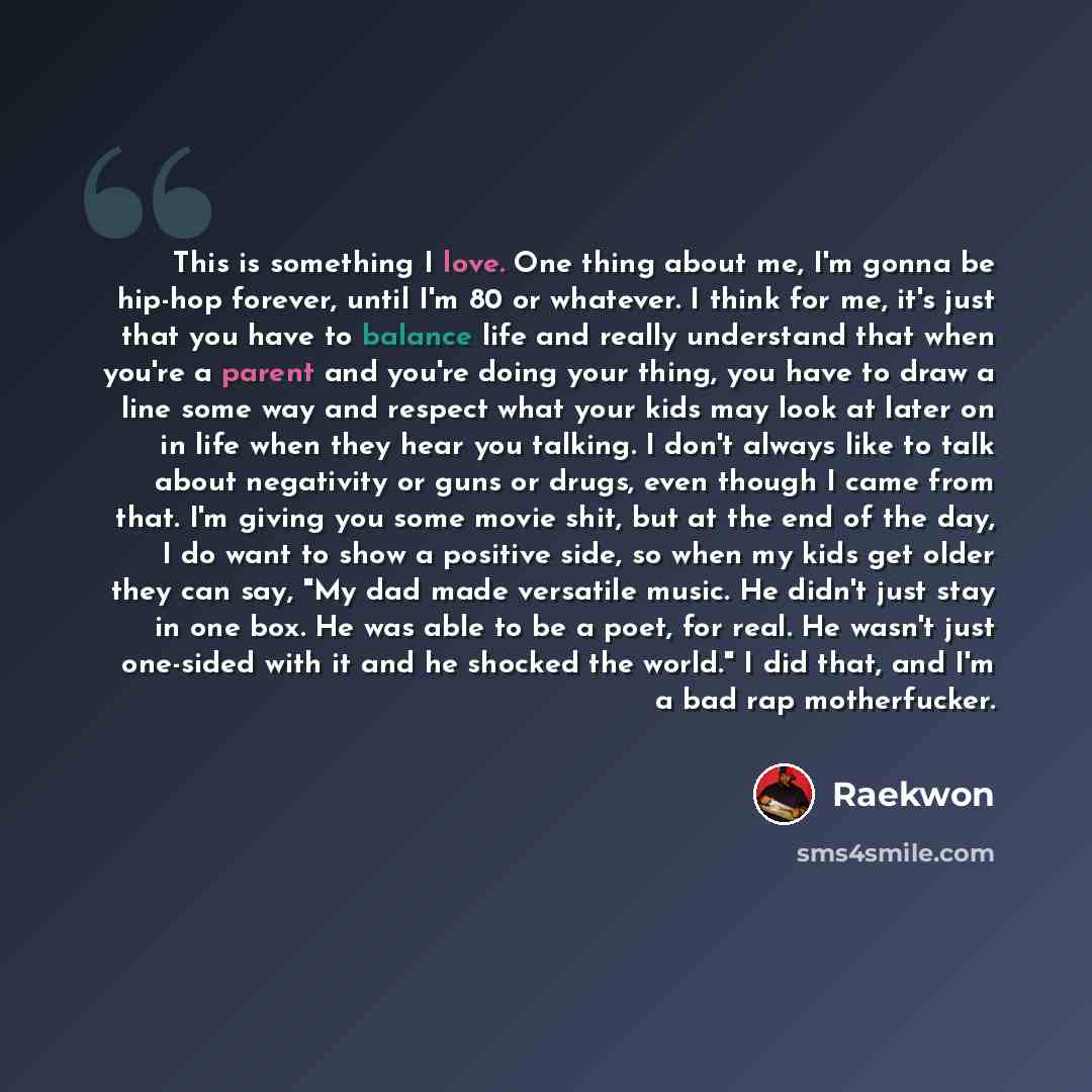 “This is something I love. One thing about me, I'm gonna be hip-hop forever, until I'm 80 or whatever. I think for me, it's just that you have to balance life and really understand that when you're a parent and you're doing your thing, you have to draw a line some way and respect what your kids may…” quote by Raekwon