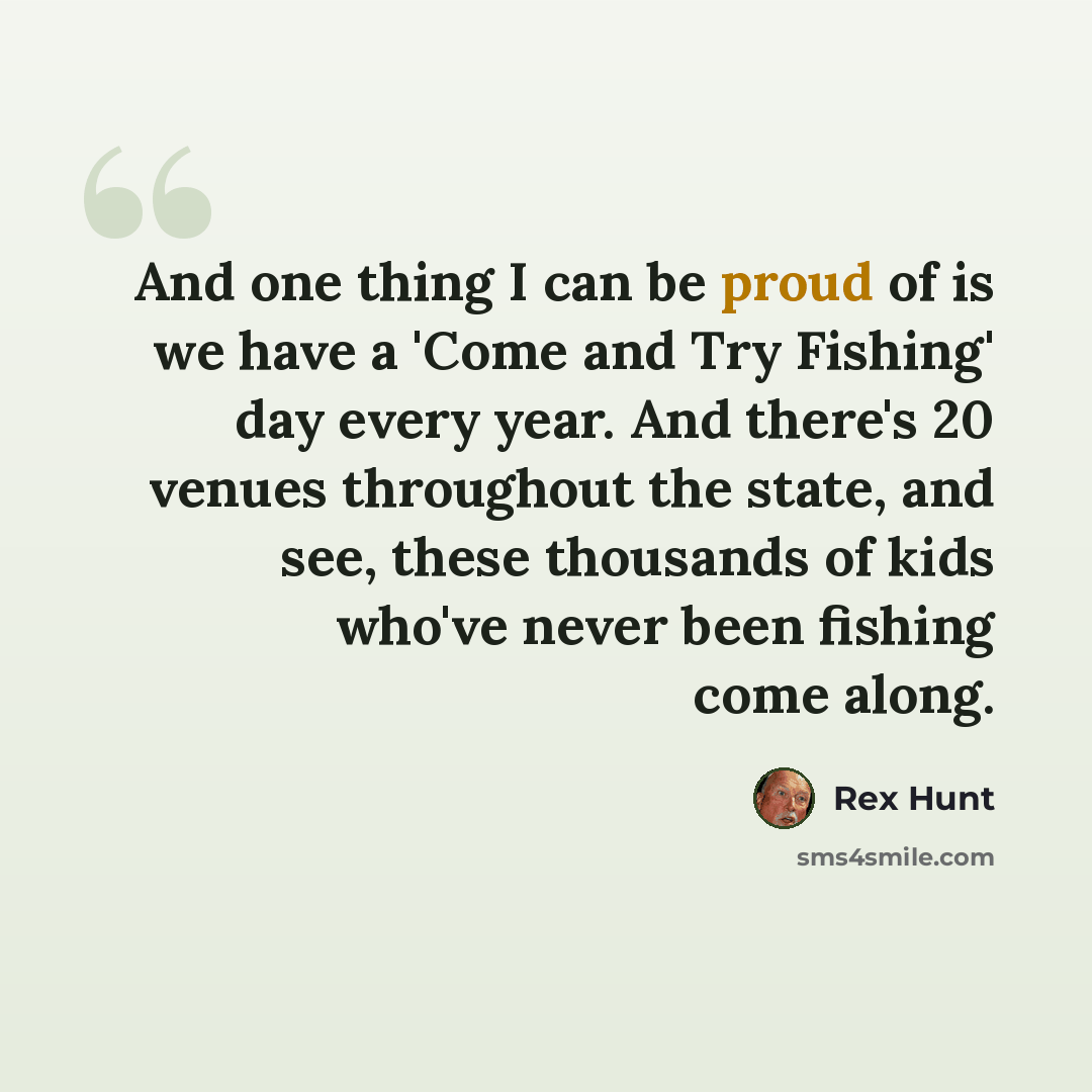 “And one thing I can be proud of is we have a 'Come and Try Fishing' day every year. And there's 20 venues throughout the state, and see, these thousands of kids who've never been fishing come along.” quote by Rex Hunt