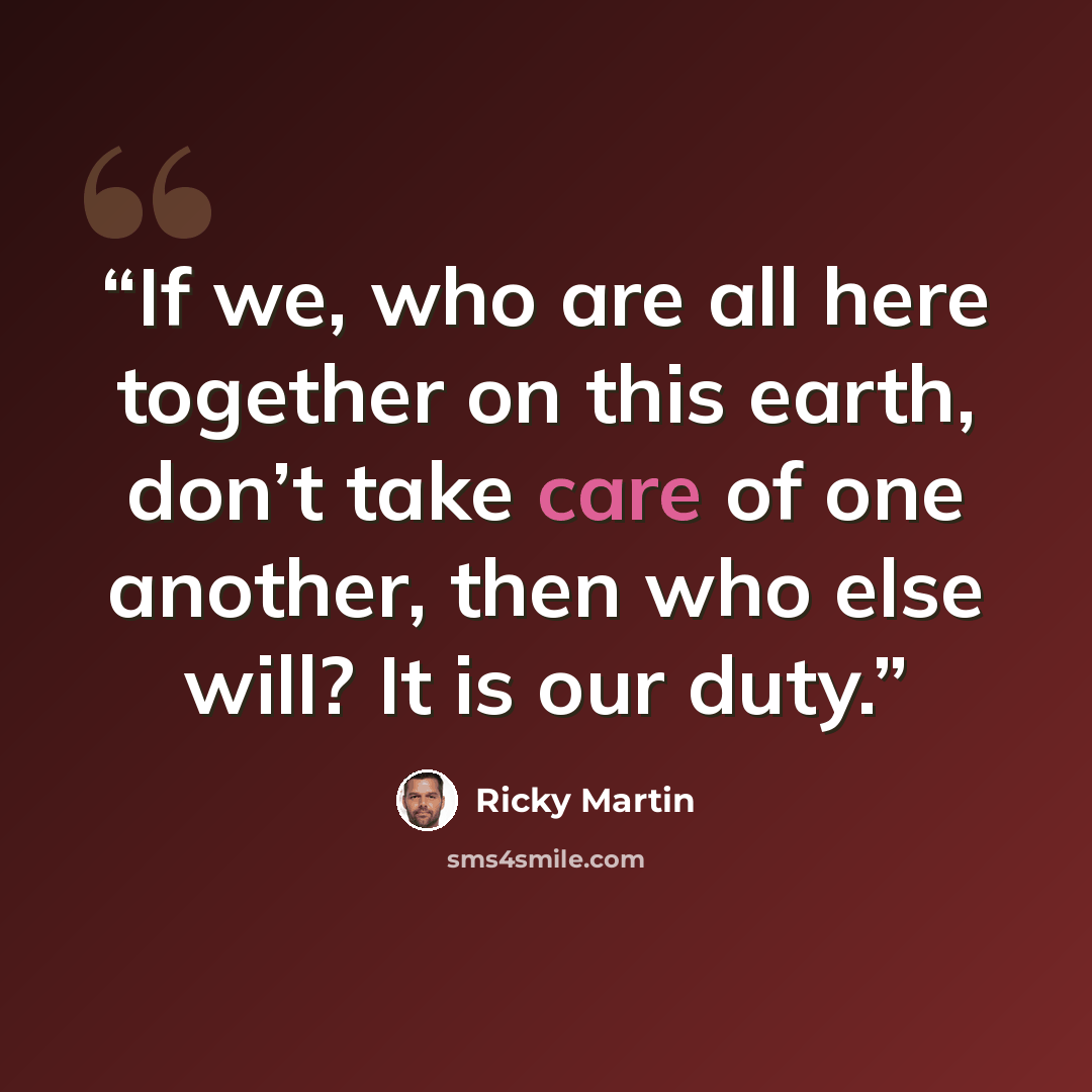 “If we, who are all here together on this earth, don’t take care of one another, then who else will? It is our duty.” quote by Ricky Martin