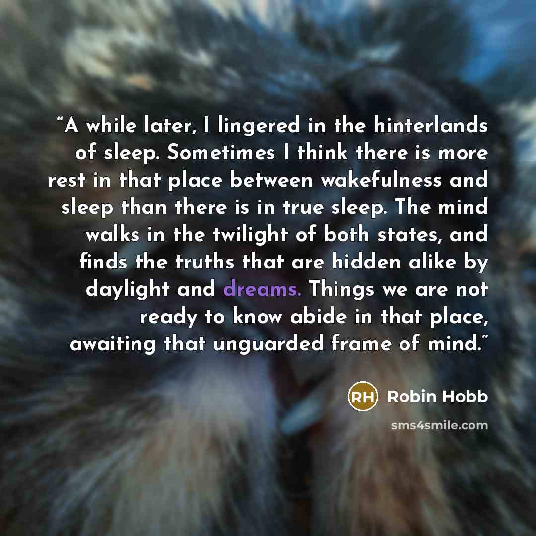 “A while later, I lingered in the hinterlands of sleep. Sometimes I think there is more rest in that place between wakefulness and sleep than there is in true sleep. The mind walks in the twilight of both states, and finds the truths that are hidden alike by daylight and dreams. Things we are not…” quote by Robin Hobb