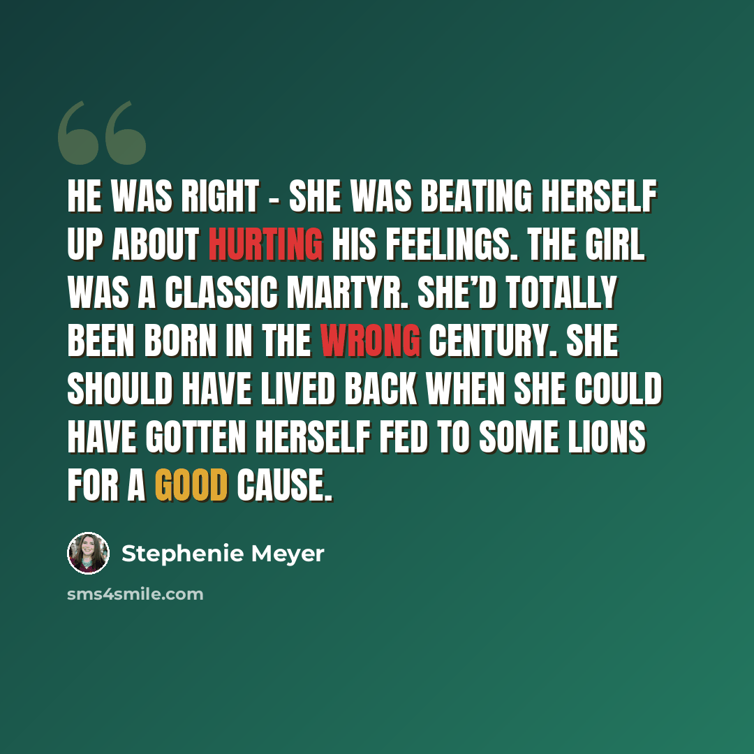 “He was right – she was beating herself up about hurting his feelings. The girl was a classic martyr. She’d totally been born in the wrong century. She should have lived back when she could have gotten herself fed to some lions for a good cause.” quote by Stephenie Meyer