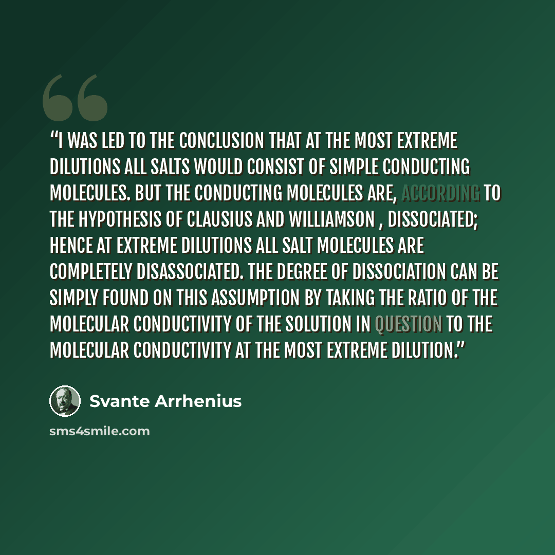 “I was led to the conclusion that at the most extreme dilutions all salts would consist of simple conducting molecules. But the conducting molecules are, according to the hypothesis of Clausius and Williamson , dissociated; hence at extreme dilutions all salt molecules are completely disassociated…” quote by Svante Arrhenius