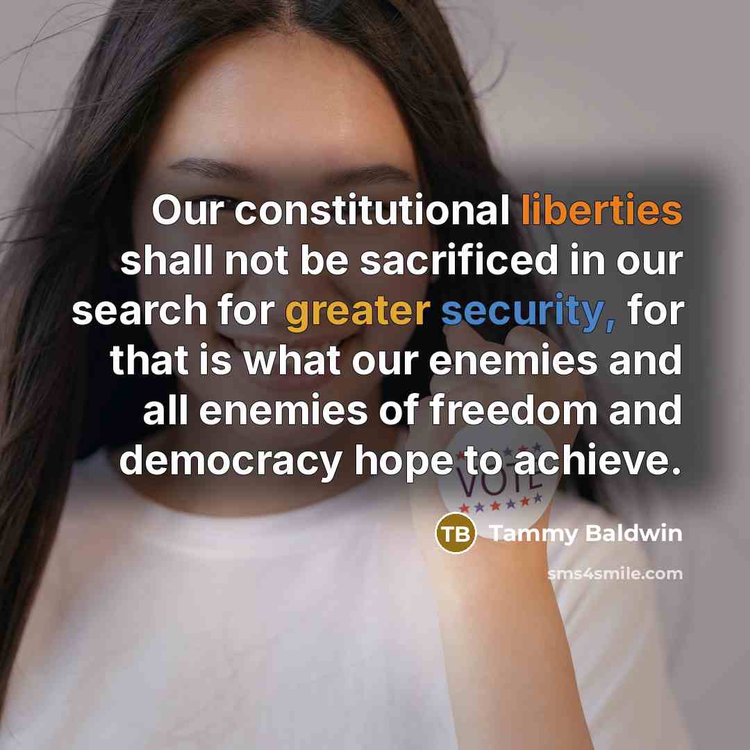 “Our constitutional liberties shall not be sacrificed in our search for greater security, for that is what our enemies and all enemies of freedom and democracy hope to achieve.” quote by Tammy Baldwin