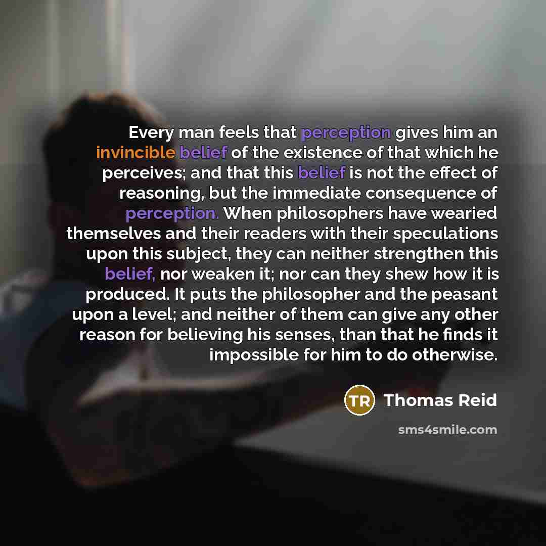 “Every man feels that perception gives him an invincible belief of the existence of that which he perceives; and that this belief is not the effect of reasoning, but the immediate consequence of perception. When philosophers have wearied themselves and their readers with their speculations upon…” quote by Thomas Reid